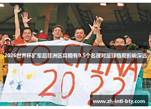 2026世界杯扩军后非洲区将拥有9.5个名额对足球格局影响深远 2026世界杯扩军后非洲区将拥有9.5个名额对足球格局影响深远