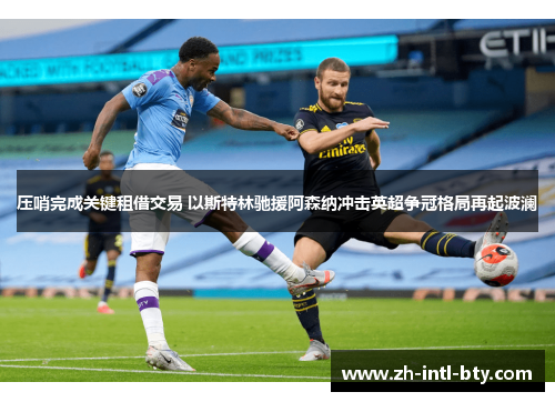 压哨完成关键租借交易 以斯特林驰援阿森纳冲击英超争冠格局再起波澜 压哨完成关键租借交易 以斯特林驰援阿森纳冲击英超争冠格局再起波澜