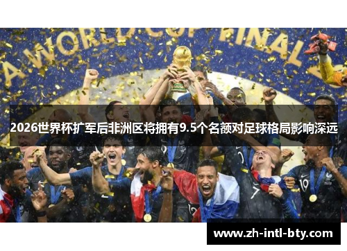 2026世界杯扩军后非洲区将拥有9.5个名额对足球格局影响深远