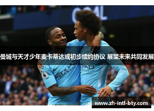 曼城与天才少年麦卡蒂达成初步续约协议 展望未来共同发展 曼城与天才少年麦卡蒂达成初步续约协议 展望未来共同发展