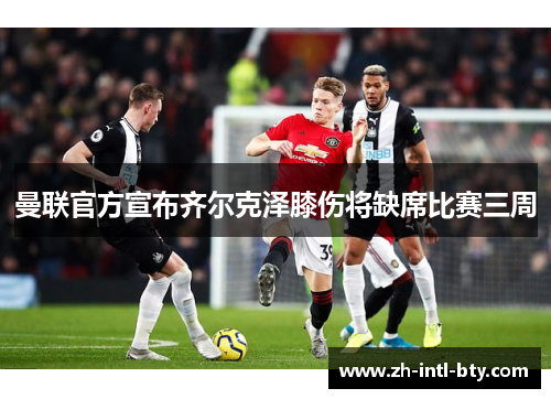 曼联官方宣布齐尔克泽膝伤将缺席比赛三周