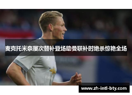 麦克托米奈屡次替补登场助曼联补时绝杀惊艳全场 麦克托米奈屡次替补登场助曼联补时绝杀惊艳全场