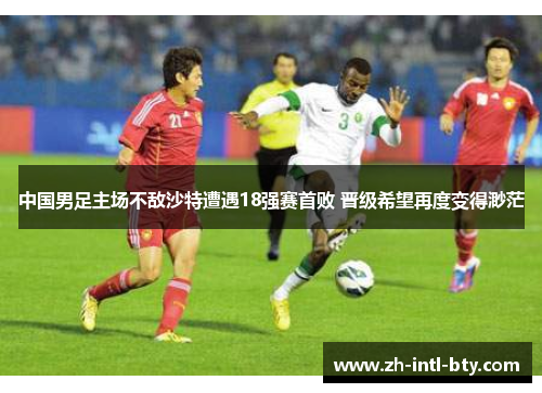 中国男足主场不敌沙特遭遇18强赛首败 晋级希望再度变得渺茫 中国男足主场不敌沙特遭遇18强赛首败 晋级希望再度变得渺茫